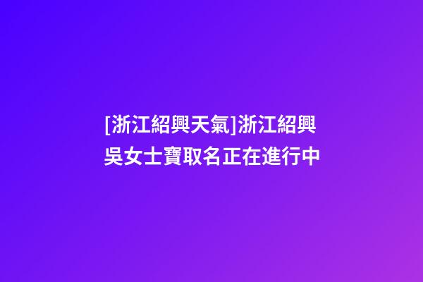 [浙江紹興天氣]浙江紹興吳女士寶取名正在進行中-第1張-公司起名-玄機派